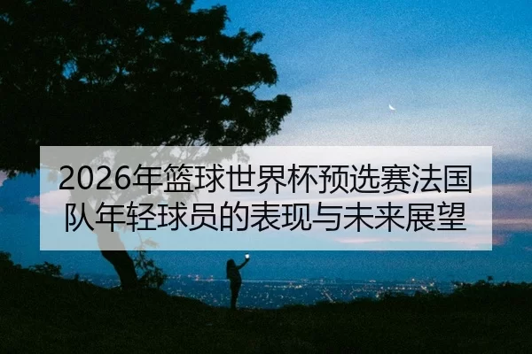 nian-lan-qiu-shi-jie-bei-yu-xuan-sai-fa-guo-dui-nian-qing-qiu-yuan-de-biao-xian-yu-wei-lai-zhan-wang-2-576.jpg