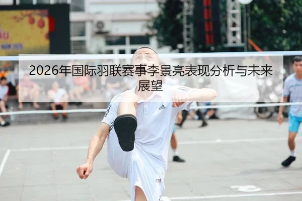 2026年国际羽联赛事李景亮表现分析与未来展望