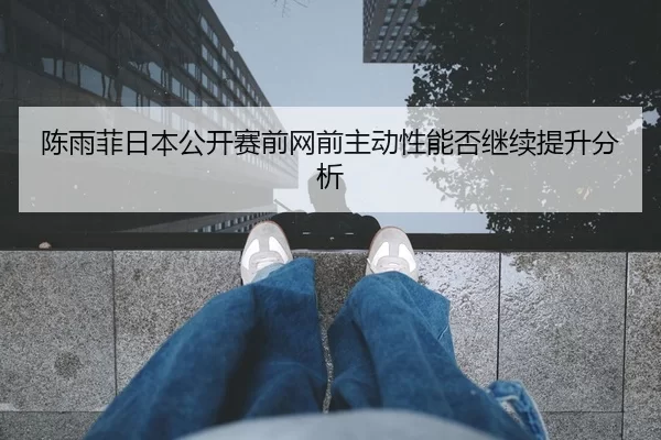 陈雨菲日本公开赛前网前主动性能否继续提升分析