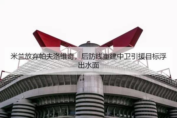 米兰放弃帕夫洛维奇，后防线重建中卫引援目标浮出水面
