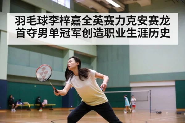 羽毛球李梓嘉全英赛力克安赛龙首夺男单冠军创造职业生涯历史