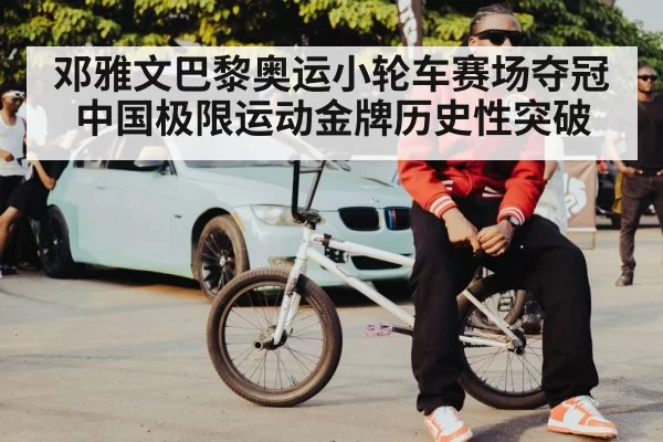 邓雅文巴黎奥运小轮车赛场夺冠中国极限运动金牌历史性突破
