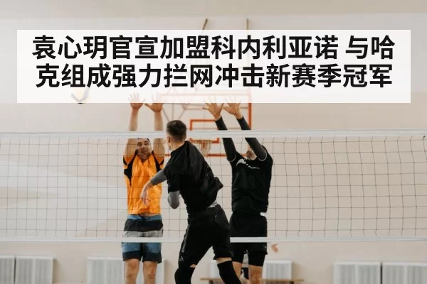 袁心玥官宣加盟科内利亚诺 与哈克组成强力拦网冲击新赛季冠军