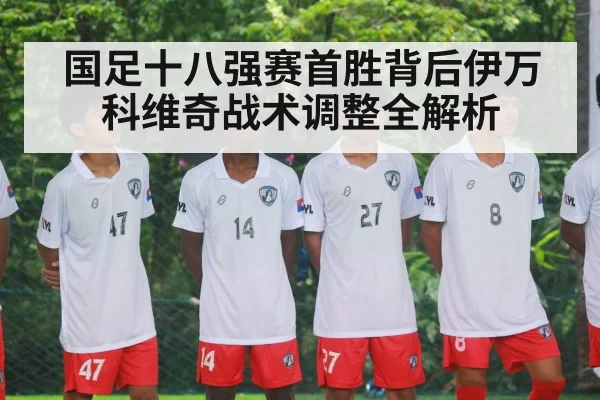 国足十八强赛首胜背后伊万科维奇战术调整全解析