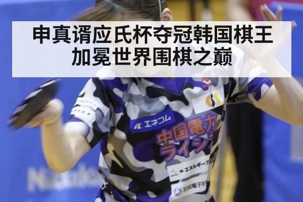申真谞应氏杯夺冠韩国棋王加冕世界围棋之巅
