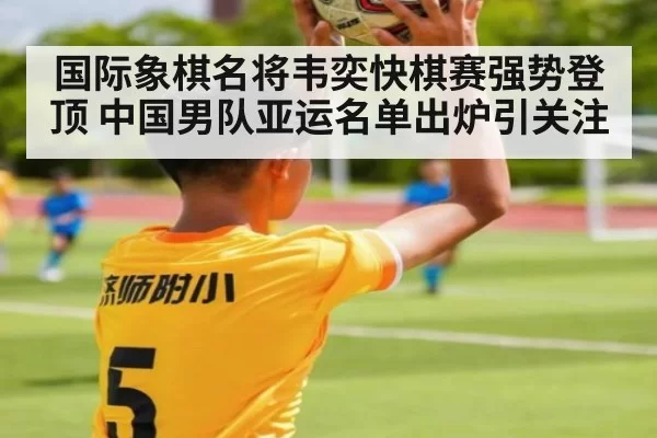 国际象棋名将韦奕快棋赛强势登顶 中国男队亚运名单出炉引关注